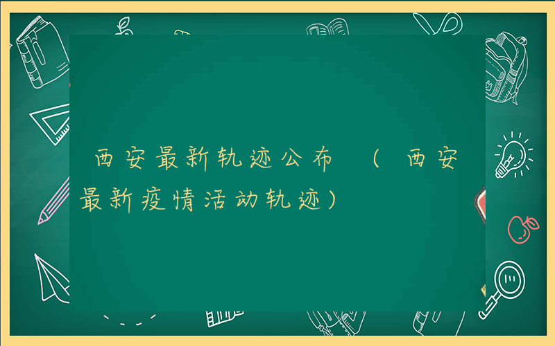 西安最新轨迹公布 (西安最新疫情活动轨迹)